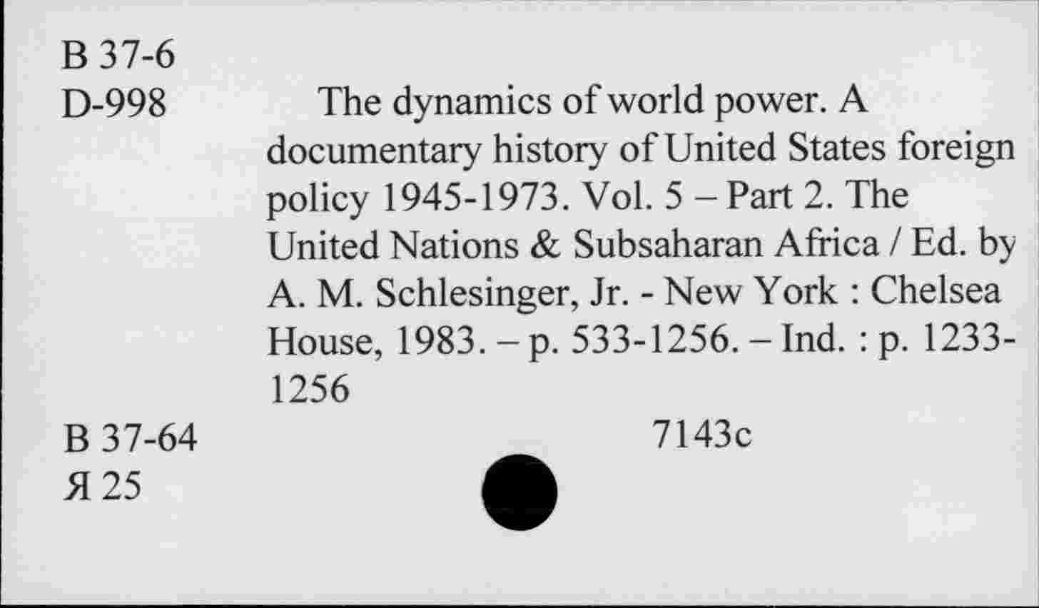 ﻿B37-6
D-998	The dynamics of world power. A
documentary history of United States foreign policy 1945-1973. Vol. 5 - Part 2. The United Nations & Subsaharan Africa / Ed. by A. M. Schlesinger, Jr. - New York : Chelsea House, 1983. - p. 533-1256. - Ind. : p. 1233-1256
B 37-64
5125
7143c